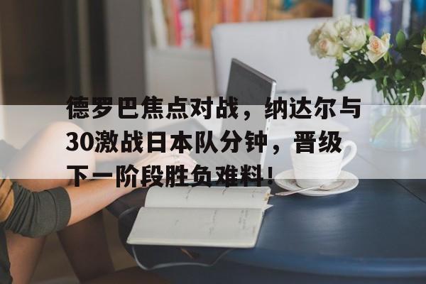 德罗巴焦点对战，纳达尔与30激战日本队分钟，晋级下一阶段胜负难料！爱游戏下载