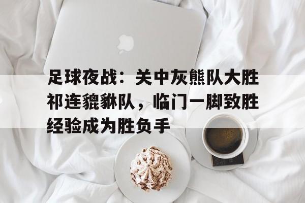 足球夜战：关中灰熊队大胜祁连貔貅队，临门一脚致胜经验成为胜负手的简单介绍爱游戏体育